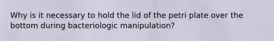 Why is it necessary to hold the lid of the petri plate over the bottom during bacteriologic manipulation?