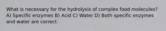 What is necessary for the hydrolysis of complex food molecules? A) Specific enzymes B) Acid C) Water D) Both specific enzymes and water are correct.