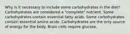 Why is it necessary to include some carbohydrates in the diet? Carbohydrates are considered a "complete" nutrient. Some carbohydrates contain essential fatty acids. Some carbohydrates contain essential amino acids. Carbohydrates are the only source of energy for the body. Brain cells require glucose.