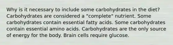 Why is it necessary to include some carbohydrates in the diet? Carbohydrates are considered a "complete" nutrient. Some carbohydrates contain essential fatty acids. Some carbohydrates contain essential amino acids. Carbohydrates are the only source of energy for the body. Brain cells require glucose.