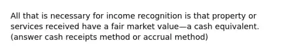 All that is necessary for income recognition is that property or services received have a fair market value—a cash equivalent. (answer cash receipts method or accrual method)