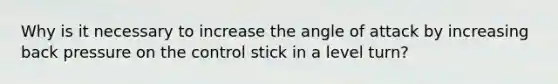 Why is it necessary to increase the angle of attack by increasing back pressure on the control stick in a level turn?