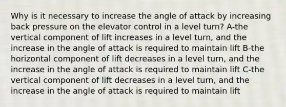 Why is it necessary to increase the angle of attack by increasing back pressure on the elevator control in a level turn? A-the vertical component of lift increases in a level turn, and the increase in the angle of attack is required to maintain lift B-the horizontal component of lift decreases in a level turn, and the increase in the angle of attack is required to maintain lift C-the vertical component of lift decreases in a level turn, and the increase in the angle of attack is required to maintain lift