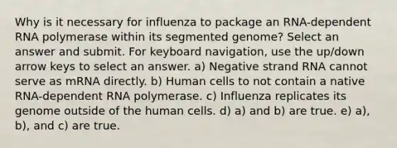 Why is it necessary for influenza to package an RNA-dependent RNA polymerase within its segmented genome? Select an answer and submit. For keyboard navigation, use the up/down arrow keys to select an answer. a) Negative strand RNA cannot serve as mRNA directly. b) Human cells to not contain a native RNA-dependent RNA polymerase. c) Influenza replicates its genome outside of the human cells. d) a) and b) are true. e) a), b), and c) are true.