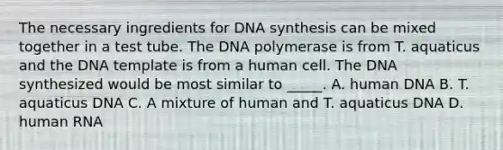 The necessary ingredients for DNA synthesis can be mixed together in a test tube. The DNA polymerase is from T. aquaticus and the DNA template is from a human cell. The DNA synthesized would be most similar to _____. A. human DNA B. T. aquaticus DNA C. A mixture of human and T. aquaticus DNA D. human RNA