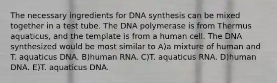 The necessary ingredients for DNA synthesis can be mixed together in a test tube. The DNA polymerase is from Thermus aquaticus, and the template is from a human cell. The DNA synthesized would be most similar to A)a mixture of human and T. aquaticus DNA. B)human RNA. C)T. aquaticus RNA. D)human DNA. E)T. aquaticus DNA.