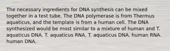 The necessary ingredients for DNA synthesis can be mixed together in a test tube. The DNA polymerase is from Thermus aquaticus, and the template is from a human cell. The DNA synthesized would be most similar to a mixture of human and T. aquaticus DNA. T. aquaticus RNA. T. aquaticus DNA. human RNA. human DNA.