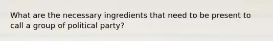 What are the necessary ingredients that need to be present to call a group of political party?