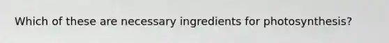 Which of these are necessary ingredients for photosynthesis?