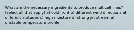 What are the necessary ingredients to produce multicell lines? (select all that apply) a) cold front b) different wind directions at different altitudes c) high moisture d) strong jet stream e) unstable temperature profile