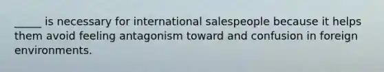 _____ is necessary for international salespeople because it helps them avoid feeling antagonism toward and confusion in foreign environments.