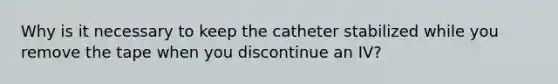 Why is it necessary to keep the catheter stabilized while you remove the tape when you discontinue an IV?