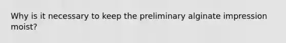 Why is it necessary to keep the preliminary alginate impression moist?