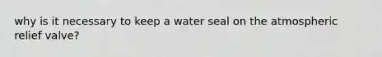 why is it necessary to keep a water seal on the atmospheric relief valve?