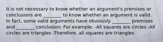 It is not necessary to know whether an argument's premises or conclusions are ________ to know whether an argument is valid. In fact, some valid arguments have obviously ________ premises and ________ conclusion: For example: -All squares are circles -All circles are triangles -Therefore, all squares are triangles