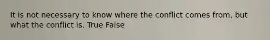 It is not necessary to know where the conflict comes from, but what the conflict is. True False