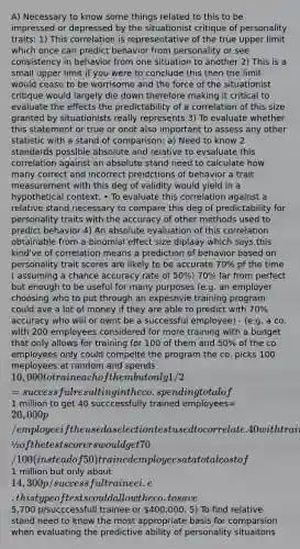 A) Necessary to know some things related to this to be impressed or depressed by the situationist critique of personality traits: 1) This correlation is representative of the true upper limit which once can predict behavior from personality or see consistency in behavior from one situation to another 2) This is a small upper limit if you were to conclude this then the limit would cease to be worrisome and the force of the situationist critique would largely die down therefore making it critical to evaluate the effects the predictability of a correlation of this size granted by situationists really represents 3) To evaluate whether this statement or true or onot also important to assess any other statistic with a stand of comparison: a) Need to know 2 standards possible absolute and relative to evsaluate this correlation against an absolute stand need to calculate how many correct and incorrect preidctions of behavior a trait measurement with this deg of validity would yield in a hypothetical context. • To evaluate this correlation against a relative stand necessary to compare this deg of predictability for personality traits with the accuracy of other methods used to predict behavior 4) An absolute evaluation of this correlation obtainable from a binomial effect size diplaay which says this kind've of correlation means a prediction of behavior based on personality trait scores are likely to be accurate 70% pf the time ( assuming a chance accuracy rate of 50%) 70% far from perfect but enough to be useful for many purposes (e.g. an employer choosing who to put through an expesnvie training program could ave a lot of money if they are able to predict with 70% accuracy who will or ownt be a successful employee) - (e.g. a co. with 200 employees considered for more training with a budget that only allows for training for 100 of them and 50% of the co. employees only could compelte the program the co. picks 100 meployees at random and spends 10,000 to train each of them but only 1/2 =successful resulting in the co. spending total of 1 million to get 40 succcessfully trained employees=20,000 p/employee if the used a selection test used to correlate .40 with training success the selection of the top ½ of the test scorers would get 70/100 (instead of 50) trained employees at a total cost of1 million but only about 14,300 p/successful trainee i.e. this type of tests could allow the co. to save5,700 p/succcessfull trainee or 400,000. 5) To find relative stand need to know the most appropriate basis for comparsion when evaluating the predictive ability of personality situaitons