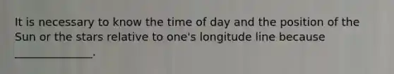 It is necessary to know the time of day and the position of the Sun or the stars relative to one's longitude line because ______________.