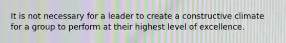 It is not necessary for a leader to create a constructive climate for a group to perform at their highest level of excellence.