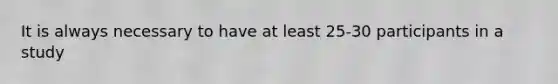 It is always necessary to have at least 25-30 participants in a study