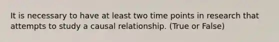 It is necessary to have at least two time points in research that attempts to study a causal relationship. (True or False)