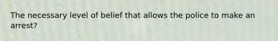 The necessary level of belief that allows the police to make an arrest?