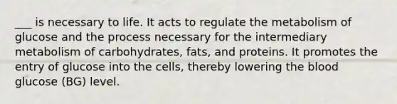 ___ is necessary to life. It acts to regulate the metabolism of glucose and the process necessary for the intermediary metabolism of carbohydrates, fats, and proteins. It promotes the entry of glucose into the cells, thereby lowering the blood glucose (BG) level.