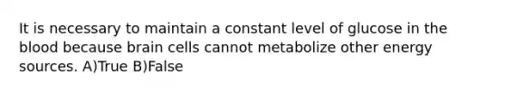 It is necessary to maintain a constant level of glucose in the blood because brain cells cannot metabolize other energy sources. A)True B)False