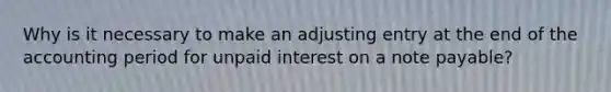 Why is it necessary to make an adjusting entry at the end of the accounting period for unpaid interest on a note payable?