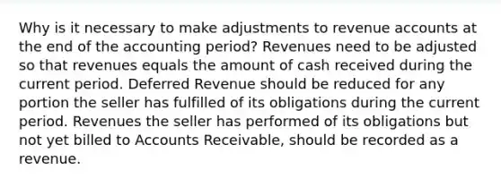 Why is it necessary to make adjustments to revenue accounts at the end of the accounting period? Revenues need to be adjusted so that revenues equals the amount of cash received during the current period. Deferred Revenue should be reduced for any portion the seller has fulfilled of its obligations during the current period. Revenues the seller has performed of its obligations but not yet billed to Accounts Receivable, should be recorded as a revenue.