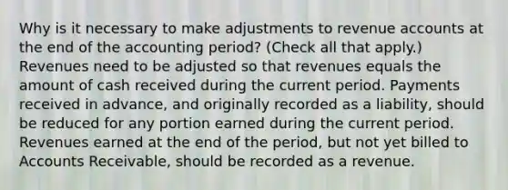 Why is it necessary to make adjustments to revenue accounts at the end of the accounting period? (Check all that apply.) Revenues need to be adjusted so that revenues equals the amount of cash received during the current period. Payments received in advance, and originally recorded as a liability, should be reduced for any portion earned during the current period. Revenues earned at the end of the period, but not yet billed to Accounts Receivable, should be recorded as a revenue.