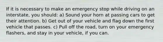 If it is necessary to make an emergency stop while driving on an interstate, you should: a) Sound your horn at passing cars to get their attention. b) Get out of your vehicle and flag down the first vehicle that passes. c) Pull off the road, turn on your emergency flashers, and stay in your vehicle, if you can.