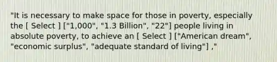 "It is necessary to make space for those in poverty, especially the [ Select ] ["1,000", "1.3 Billion", "22"] people living in absolute poverty, to achieve an [ Select ] ["American dream", "economic surplus", "adequate standard of living"] ,"