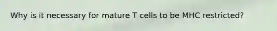 Why is it necessary for mature T cells to be MHC restricted?