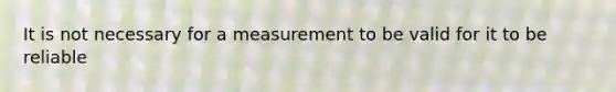 It is not necessary for a measurement to be valid for it to be reliable