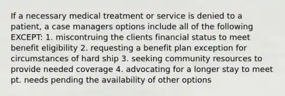 If a necessary medical treatment or service is denied to a patient, a case managers options include all of the following EXCEPT: 1. miscontruing the clients financial status to meet benefit eligibility 2. requesting a benefit plan exception for circumstances of hard ship 3. seeking community resources to provide needed coverage 4. advocating for a longer stay to meet pt. needs pending the availability of other options