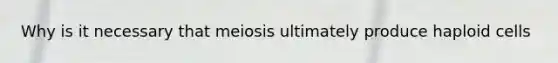 Why is it necessary that meiosis ultimately produce haploid cells