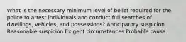 What is the necessary minimum level of belief required for the police to arrest individuals and conduct full searches of dwellings, vehicles, and possessions? Anticipatory suspicion Reasonable suspicion Exigent circumstances Probable cause