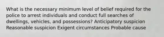 What is the necessary minimum level of belief required for the police to arrest individuals and conduct full searches of dwellings, vehicles, and possessions? Anticipatory suspicion Reasonable suspicion Exigent circumstances Probable cause