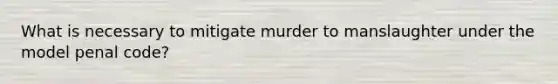 What is necessary to mitigate murder to manslaughter under the model penal code?