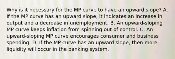 Why is it necessary for the MP curve to have an upward slope? A. If the MP curve has an upward slope, it indicates an increase in output and a decrease in unemployment. B. An upward-sloping MP curve keeps inflation from spinning out of control. C. An upward-sloping MP curve encourages consumer and business spending. D. If the MP curve has an upward slope, then more liquidity will occur in the banking system.