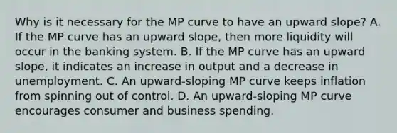 Why is it necessary for the MP curve to have an upward​ slope? A. If the MP curve has an upward​ slope, then more liquidity will occur in the banking system. B. If the MP curve has an upward​ slope, it indicates an increase in output and a decrease in unemployment. C. An​ upward-sloping MP curve keeps inflation from spinning out of control. D. An​ upward-sloping MP curve encourages consumer and business spending.