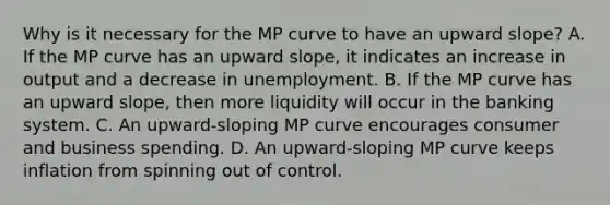 Why is it necessary for the MP curve to have an upward​ slope? A. If the MP curve has an upward​ slope, it indicates an increase in output and a decrease in unemployment. B. If the MP curve has an upward​ slope, then more liquidity will occur in the banking system. C. An​ upward-sloping MP curve encourages consumer and business spending. D. An​ upward-sloping MP curve keeps inflation from spinning out of control.