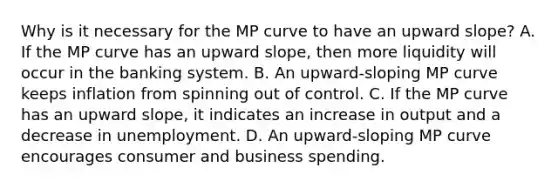 Why is it necessary for the MP curve to have an upward slope? A. If the MP curve has an upward slope, then more liquidity will occur in the banking system. B. An upward-sloping MP curve keeps inflation from spinning out of control. C. If the MP curve has an upward slope, it indicates an increase in output and a decrease in unemployment. D. An upward-sloping MP curve encourages consumer and business spending.