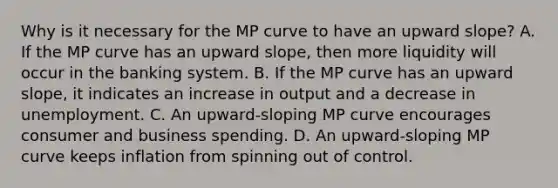 Why is it necessary for the MP curve to have an upward​ slope? A. If the MP curve has an upward​ slope, then more liquidity will occur in the banking system. B. If the MP curve has an upward​ slope, it indicates an increase in output and a decrease in unemployment. C. An​ upward-sloping MP curve encourages consumer and business spending. D. An​ upward-sloping MP curve keeps inflation from spinning out of control.