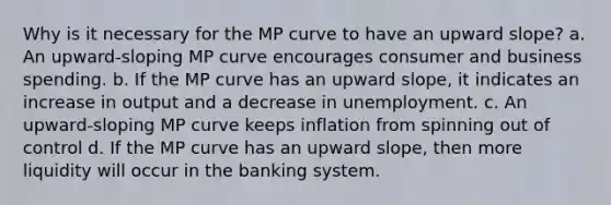 Why is it necessary for the MP curve to have an upward​ slope? a. An​ upward-sloping MP curve encourages consumer and business spending. b. If the MP curve has an upward​ slope, it indicates an increase in output and a decrease in unemployment. c. An upward-sloping MP curve keeps inflation from spinning out of control d. If the MP curve has an upward​ slope, then more liquidity will occur in the banking system.