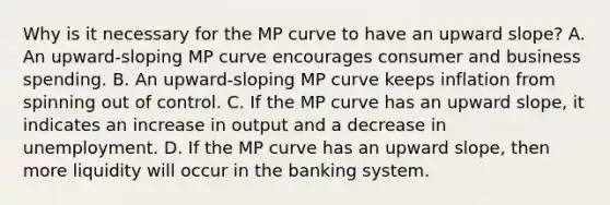 Why is it necessary for the MP curve to have an upward​ slope? A. An​ upward-sloping MP curve encourages consumer and business spending. B. An​ upward-sloping MP curve keeps inflation from spinning out of control. C. If the MP curve has an upward​ slope, it indicates an increase in output and a decrease in unemployment. D. If the MP curve has an upward​ slope, then more liquidity will occur in the banking system.