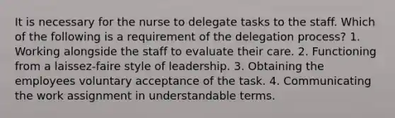 It is necessary for the nurse to delegate tasks to the staff. Which of the following is a requirement of the delegation process? 1. Working alongside the staff to evaluate their care. 2. Functioning from a laissez-faire style of leadership. 3. Obtaining the employees voluntary acceptance of the task. 4. Communicating the work assignment in understandable terms.