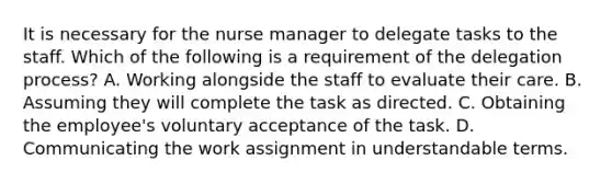 It is necessary for the nurse manager to delegate tasks to the staff. Which of the following is a requirement of the delegation process? A. Working alongside the staff to evaluate their care. B. Assuming they will complete the task as directed. C. Obtaining the employee's voluntary acceptance of the task. D. Communicating the work assignment in understandable terms.