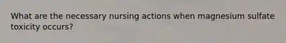 What are the necessary nursing actions when magnesium sulfate toxicity occurs?
